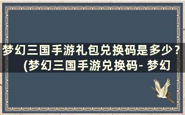 梦幻三国手游礼包兑换码是多少？ (梦幻三国手游兑换码- 梦幻三国免费兑换码下载v3)